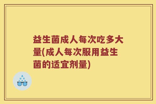 益生菌成人每次吃多大量(成人每次服用益生菌的适宜剂量)