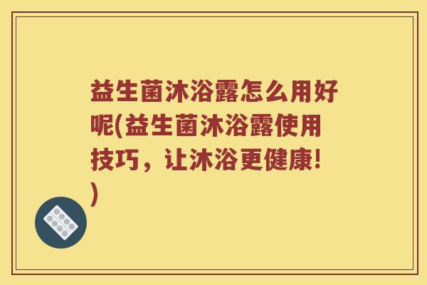 益生菌沐浴露怎么用好呢(益生菌沐浴露使用技巧，让沐浴更健康!)