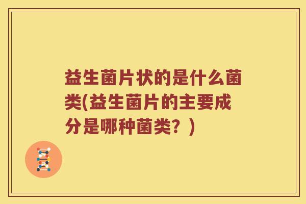 益生菌片状的是什么菌类(益生菌片的主要成分是哪种菌类？)