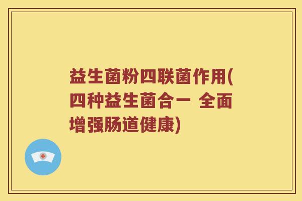 益生菌粉四联菌作用(四种益生菌合一 全面增强肠道健康)