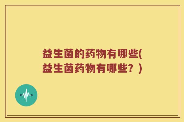 益生菌的药物有哪些(益生菌药物有哪些？)