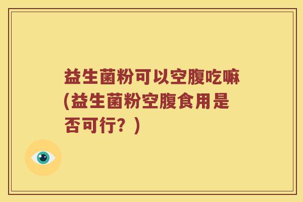 益生菌粉可以空腹吃嘛(益生菌粉空腹食用是否可行？)