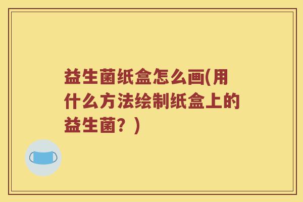 益生菌纸盒怎么画(用什么方法绘制纸盒上的益生菌?) 益生菌纸盒怎么画(用什么方法绘制纸盒上的益生菌?)