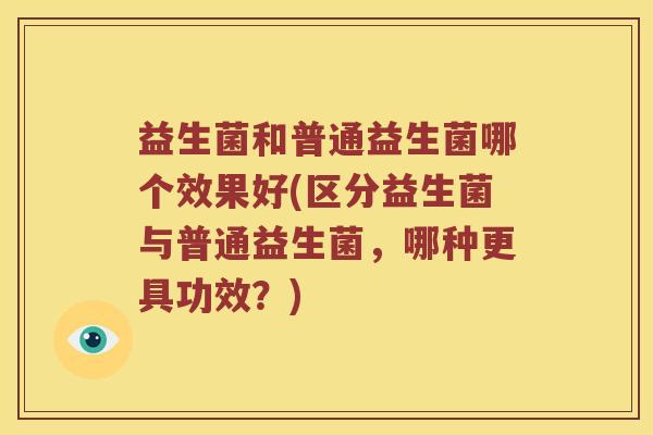 益生菌和普通益生菌哪个效果好(区分益生菌与普通益生菌，哪种更具功效？)