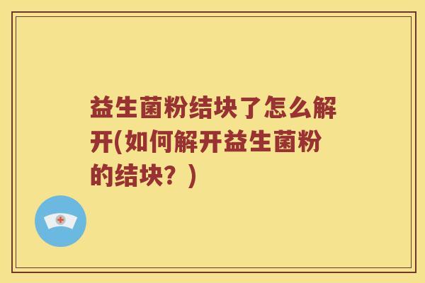 益生菌粉结块了怎么解开(如何解开益生菌粉的结块?) 益生菌粉结块了怎么解开(如何解开益生菌粉的结块?)