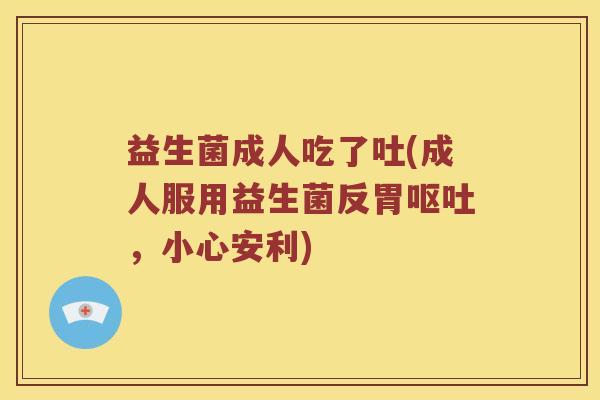 益生菌成人吃了吐(成人服用益生菌反胃，小心安利)