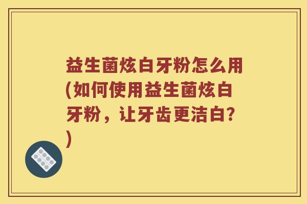 益生菌炫白牙粉怎么用(如何使用益生菌炫白牙粉，让牙齿更洁白？)