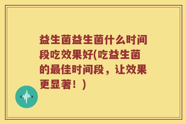 益生菌益生菌什么时间段吃效果好(吃益生菌的佳时间段，让效果更显著！)