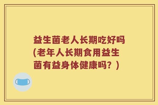 益生菌老人长期吃好吗(老年人长期食用益生菌有益身体健康吗？)