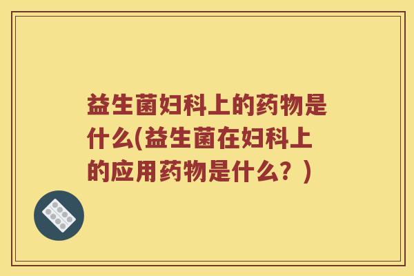 益生菌妇科上的药物是什么(益生菌在妇科上的应用药物是什么？)