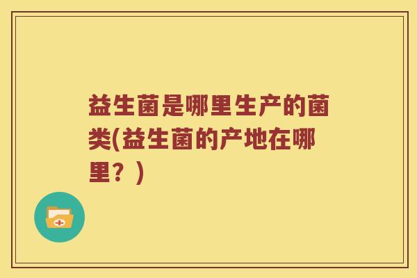 益生菌是哪里生产的菌类(益生菌的产地在哪里？)