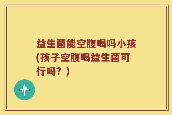 益生菌能空腹喝吗小孩(孩子空腹喝益生菌可行吗？)