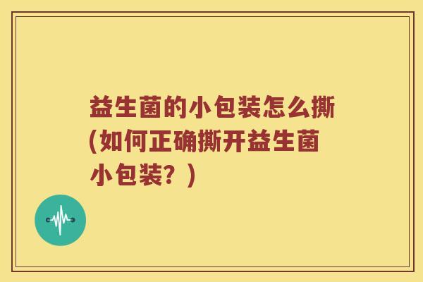 益生菌的小包装怎么撕(如何正确撕开益生菌小包装？)