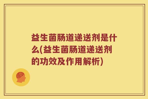 益生菌肠道递送剂是什么(益生菌肠道递送剂的功效及作用解析)
