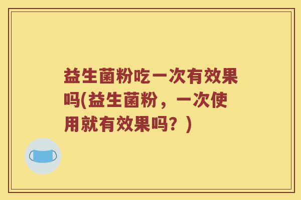 益生菌粉吃一次有效果吗(益生菌粉，一次使用就有效果吗？)