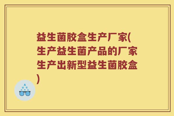 益生菌胶盒生产厂家(生产益生菌产品的厂家生产出新型益生菌胶盒)