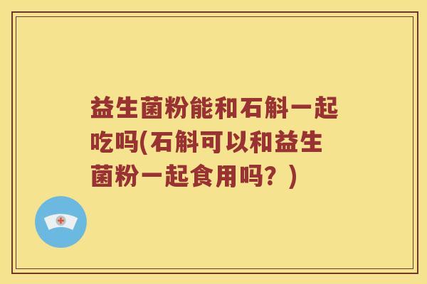 益生菌粉能和石斛一起吃吗(石斛可以和益生菌粉一起食用吗？)