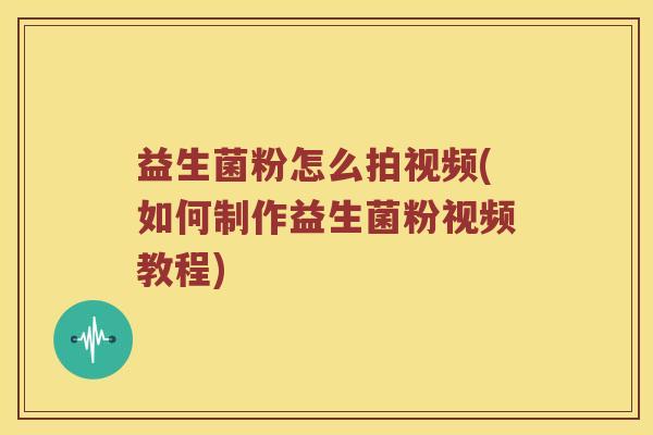 益生菌粉怎么拍视频(如何制作益生菌粉视频教程) 益生菌粉怎么拍视频(如何制作益生菌粉视频教程)