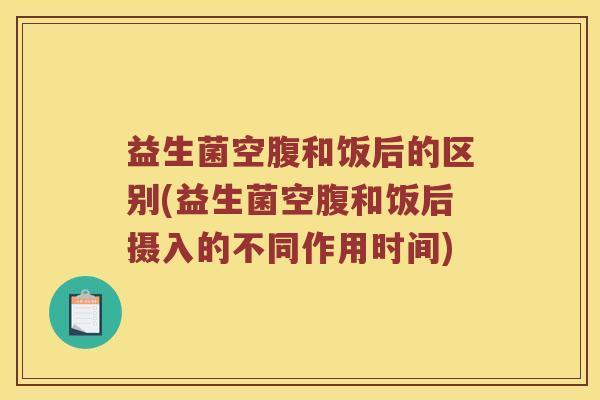 益生菌空腹和饭后的区别(益生菌空腹和饭后摄入的不同作用时间)