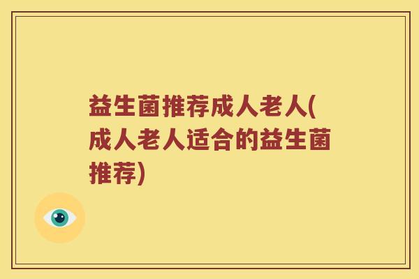 益生菌推荐成人老人(成人老人适合的益生菌推荐)