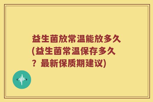益生菌放常温能放多久(益生菌常温保存多久?新保质期建议) 益生菌放常温能放多久(益生菌常温保存多久?新保质期建议)