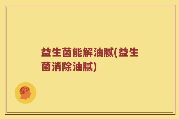 益生菌能解油腻(益生菌消除油腻)