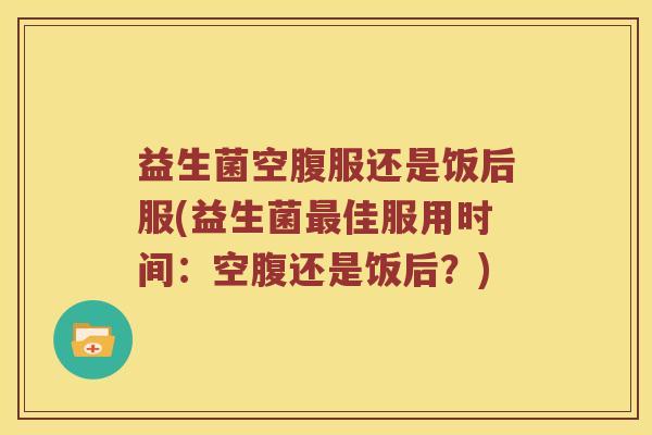 益生菌空腹服还是饭后服(益生菌最佳服用时间：空腹还是饭后？)