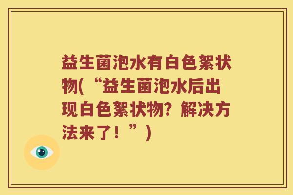 益生菌泡水有白色絮状物(“益生菌泡水后出现白色絮状物？解决方法来了！”)