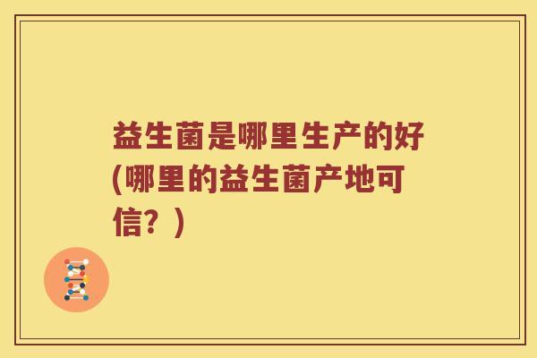 益生菌是哪里生产的好(哪里的益生菌产地可信？)