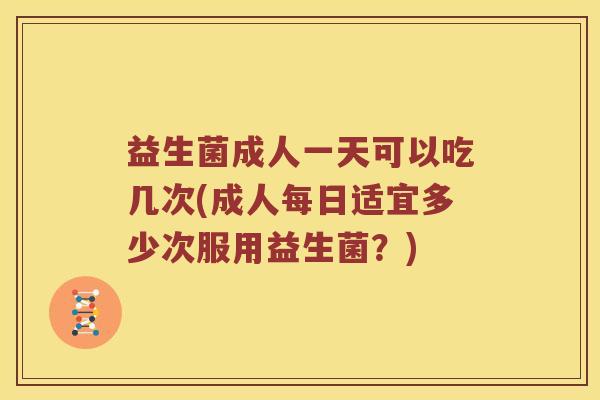 益生菌成人一天可以吃几次(成人每日适宜多少次服用益生菌？)