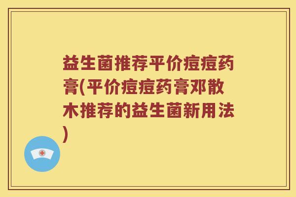 益生菌推荐平价痘痘药膏(平价痘痘药膏邓散木推荐的益生菌新用法)