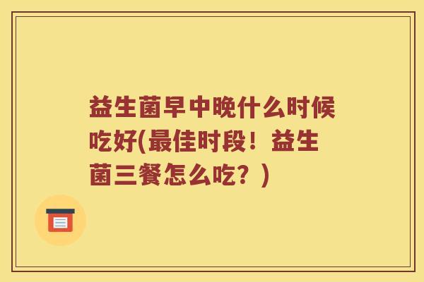 益生菌早中晚什么时候吃好(佳时段!益生菌三餐怎么吃?) 益生菌早中晚什么时候吃好(佳时段!益生菌三餐怎么吃?)