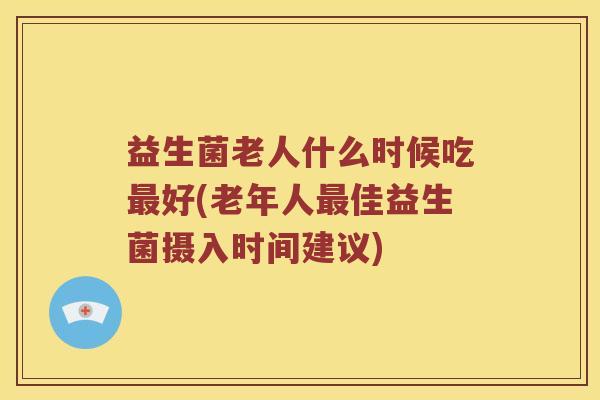 益生菌老人什么时候吃最好(老年人最佳益生菌摄入时间建议)