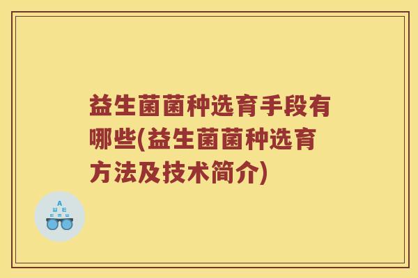 益生菌菌种选育手段有哪些(益生菌菌种选育方法及技术简介)