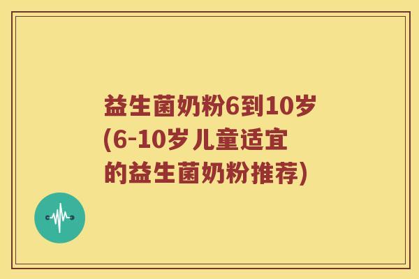 益生菌奶粉6到10岁(6-10岁儿童适宜的益生菌奶粉推荐)