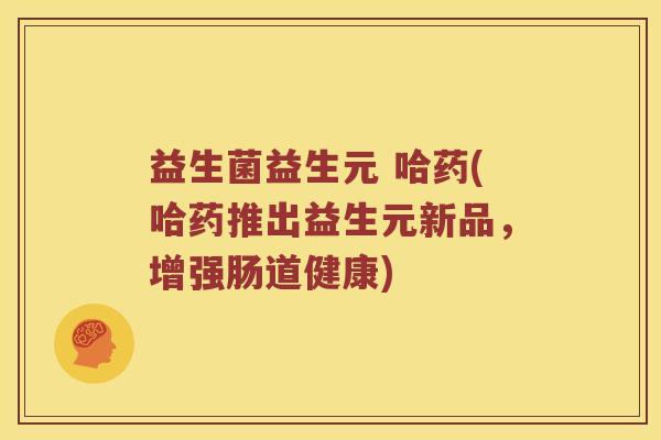 益生菌益生元 哈药(哈药推出益生元新品，增强肠道健康)