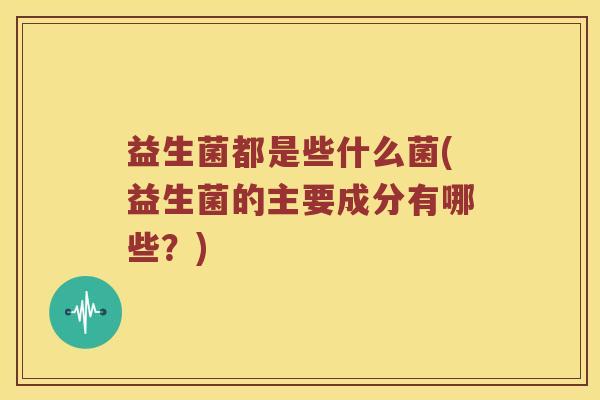 益生菌都是些什么菌(益生菌的主要成分有哪些？)