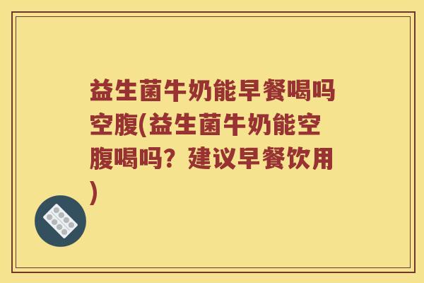 益生菌牛奶能早餐喝吗空腹(益生菌牛奶能空腹喝吗？建议早餐饮用)