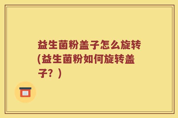 益生菌粉盖子怎么旋转(益生菌粉如何旋转盖子？)