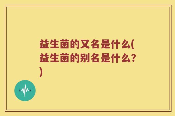 益生菌的又名是什么(益生菌的别名是什么？)