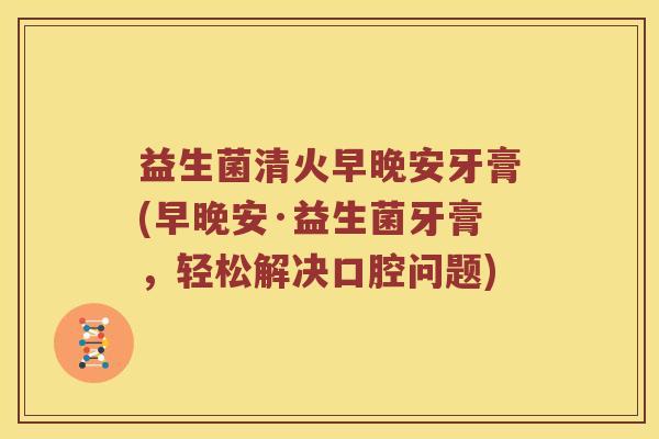 益生菌清火早晚安牙膏(早晚安·益生菌牙膏，轻松解决口腔问题)