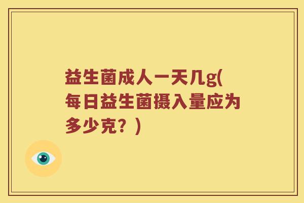 益生菌成人一天几g(每日益生菌摄入量应为多少克？)