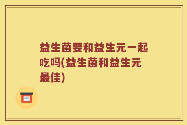 益生菌要和益生元一起吃吗(益生菌和益生元最佳)