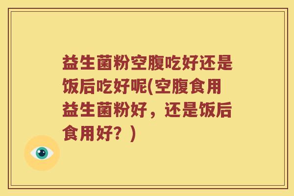 益生菌粉空腹吃好还是饭后吃好呢(空腹食用益生菌粉好，还是饭后食用好？)