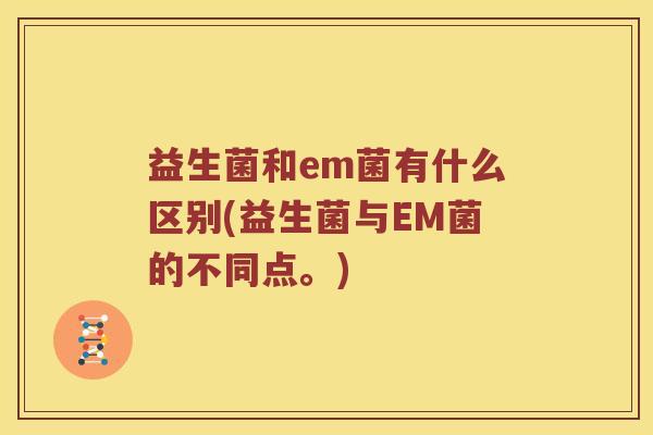 益生菌和em菌有什么区别(益生菌与EM菌的不同点。)
