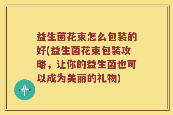 益生菌花束怎么包装的好(益生菌花束包装攻略，让你的益生菌也可以成为美丽的礼物)
