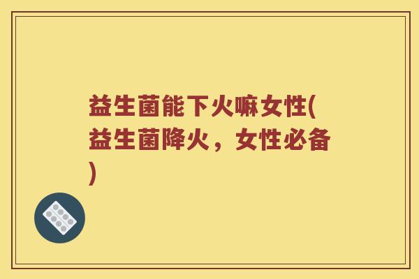 益生菌能下火嘛女性(益生菌降火，女性必备)