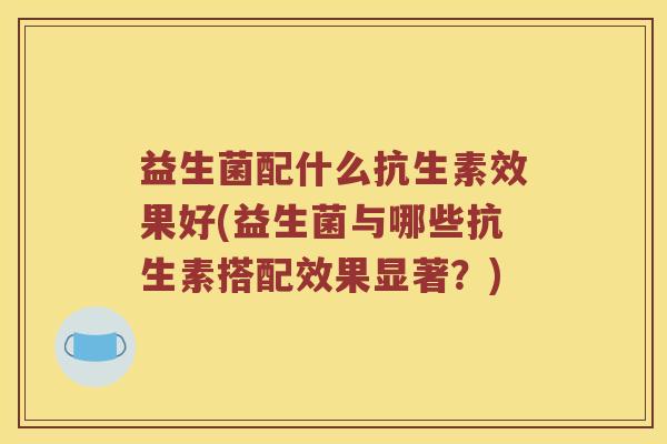 益生菌配什么抗生素效果好(益生菌与哪些抗生素搭配效果显著？)