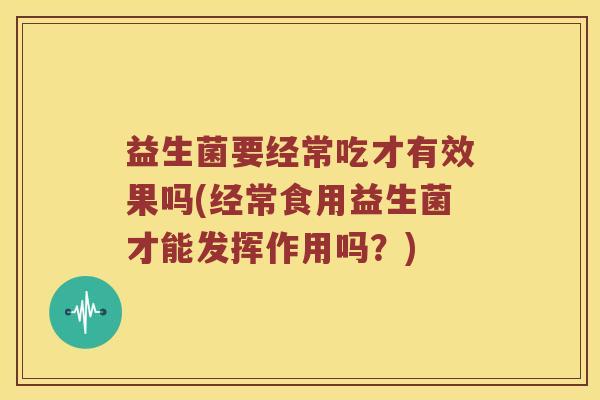 益生菌要经常吃才有效果吗(经常食用益生菌才能发挥作用吗？)