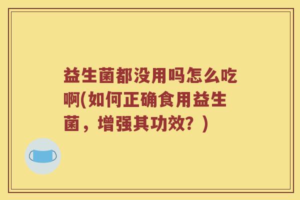 益生菌都没用吗怎么吃啊(如何正确食用益生菌，增强其功效？)